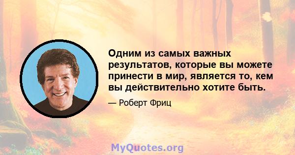 Одним из самых важных результатов, которые вы можете принести в мир, является то, кем вы действительно хотите быть.