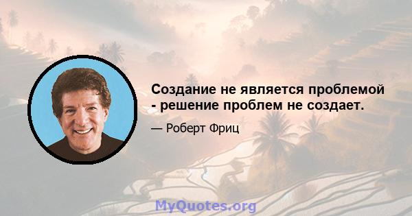 Создание не является проблемой - решение проблем не создает.