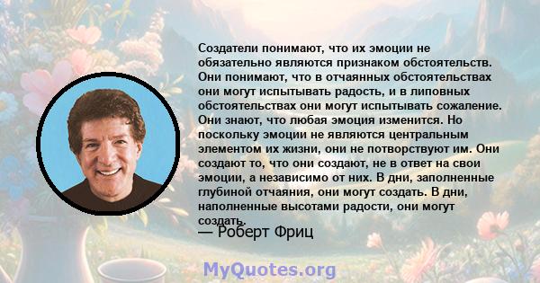 Создатели понимают, что их эмоции не обязательно являются признаком обстоятельств. Они понимают, что в отчаянных обстоятельствах они могут испытывать радость, и в липовных обстоятельствах они могут испытывать сожаление. 