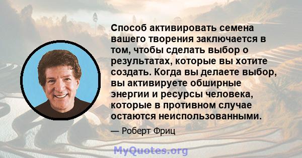 Способ активировать семена вашего творения заключается в том, чтобы сделать выбор о результатах, которые вы хотите создать. Когда вы делаете выбор, вы активируете обширные энергии и ресурсы человека, которые в противном 