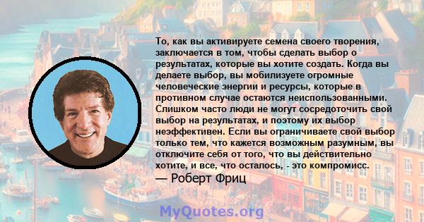 То, как вы активируете семена своего творения, заключается в том, чтобы сделать выбор о результатах, которые вы хотите создать. Когда вы делаете выбор, вы мобилизуете огромные человеческие энергии и ресурсы, которые в