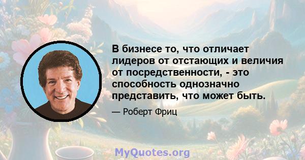 В бизнесе то, что отличает лидеров от отстающих и величия от посредственности, - это способность однозначно представить, что может быть.