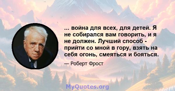 ... война для всех, для детей. Я не собирался вам говорить, и я не должен. Лучший способ - прийти со мной в гору, взять на себя огонь, смеяться и бояться.