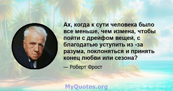 Ах, когда к сути человека было все меньше, чем измена, чтобы пойти с дрейфом вещей, с благодатью уступить из -за разума, поклоняться и принять конец любви или сезона?