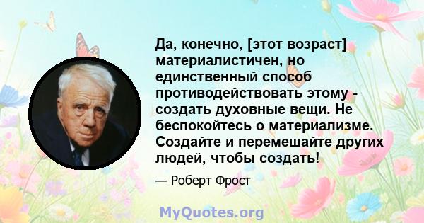 Да, конечно, [этот возраст] материалистичен, но единственный способ противодействовать этому - создать духовные вещи. Не беспокойтесь о материализме. Создайте и перемешайте других людей, чтобы создать!