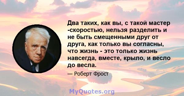 Два таких, как вы, с такой мастер -скоростью, нельзя разделить и не быть смещенными друг от друга, как только вы согласны, что жизнь - это только жизнь навсегда, вместе, крыло, и весло до весла.