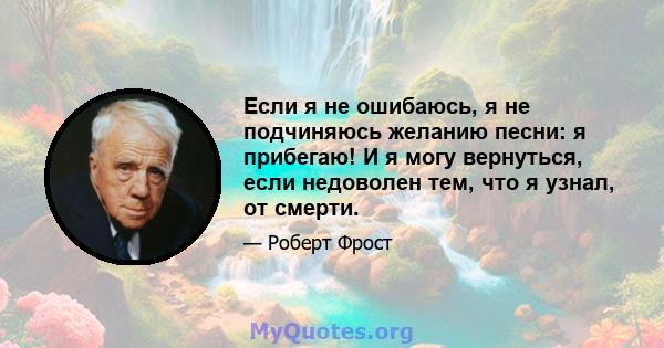 Если я не ошибаюсь, я не подчиняюсь желанию песни: я прибегаю! И я могу вернуться, если недоволен тем, что я узнал, от смерти.