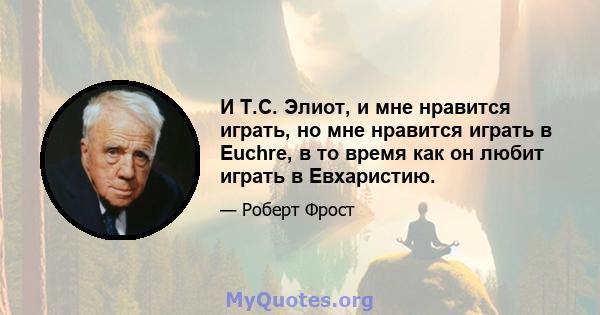 И Т.С. Элиот, и мне нравится играть, но мне нравится играть в Euchre, в то время как он любит играть в Евхаристию.