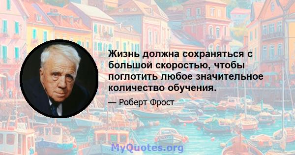 Жизнь должна сохраняться с большой скоростью, чтобы поглотить любое значительное количество обучения.