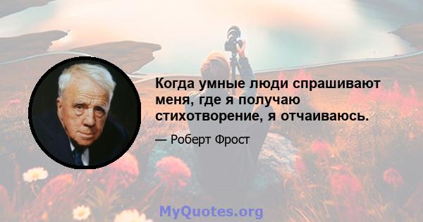 Когда умные люди спрашивают меня, где я получаю стихотворение, я отчаиваюсь.