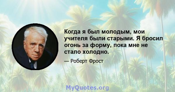 Когда я был молодым, мои учителя были старыми. Я бросил огонь за форму, пока мне не стало холодно.