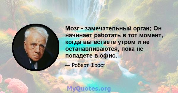 Мозг - замечательный орган; Он начинает работать в тот момент, когда вы встаете утром и не останавливаются, пока не попадете в офис.