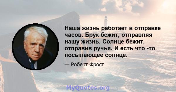 Наша жизнь работает в отправке часов. Брук бежит, отправляя нашу жизнь. Солнце бежит, отправив ручья. И есть что -то посылающее солнце.