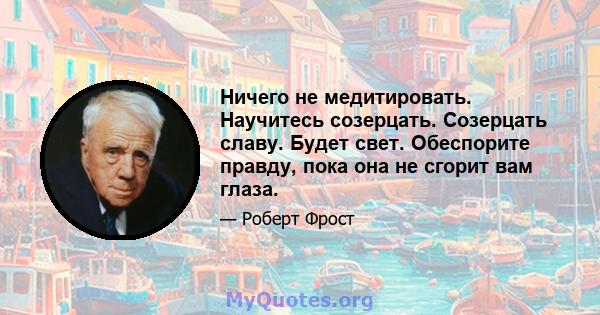 Ничего не медитировать. Научитесь созерцать. Созерцать славу. Будет свет. Обеспорите правду, пока она не сгорит вам глаза.