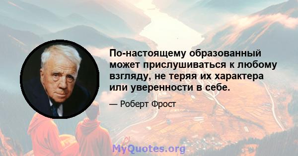 По-настоящему образованный может прислушиваться к любому взгляду, не теряя их характера или уверенности в себе.