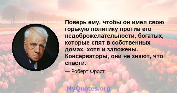 Поверь ему, чтобы он имел свою горькую политику против его недоброжелательности, богатых, которые спят в собственных домах, хотя и заложены. Консерваторы, они не знают, что спасти.