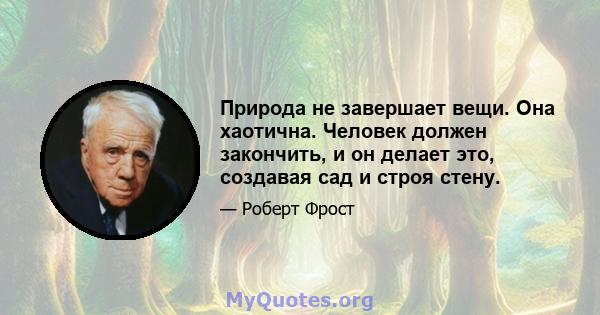 Природа не завершает вещи. Она хаотична. Человек должен закончить, и он делает это, создавая сад и строя стену.