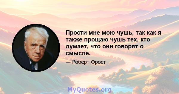 Прости мне мою чушь, так как я также прощаю чушь тех, кто думает, что они говорят о смысле.