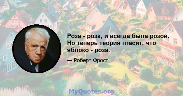 Роза - роза, и всегда была розой. Но теперь теория гласит, что яблоко - роза.