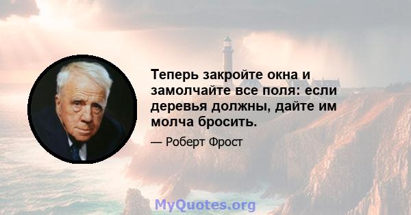 Теперь закройте окна и замолчайте все поля: если деревья должны, дайте им молча бросить.