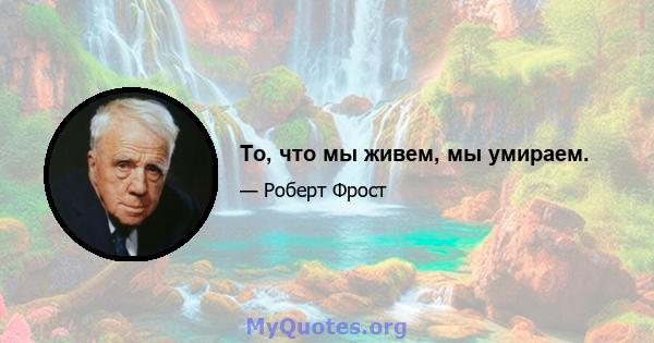 То, что мы живем, мы умираем.