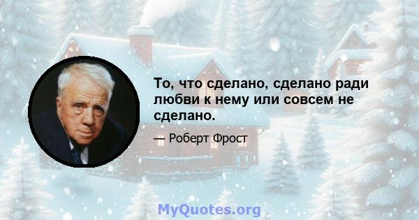 То, что сделано, сделано ради любви к нему или совсем не сделано.