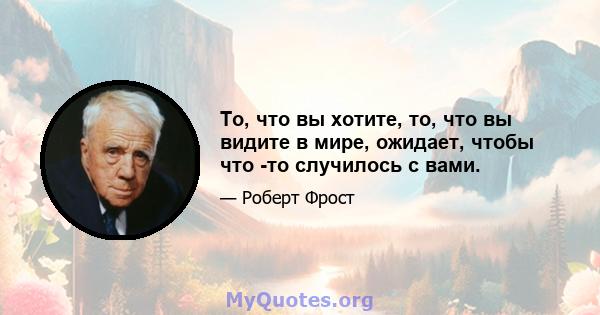 То, что вы хотите, то, что вы видите в мире, ожидает, чтобы что -то случилось с вами.