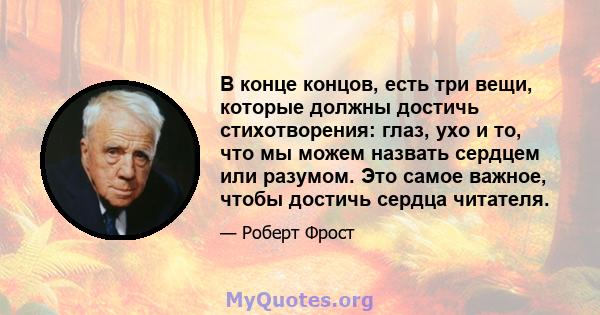 В конце концов, есть три вещи, которые должны достичь стихотворения: глаз, ухо и то, что мы можем назвать сердцем или разумом. Это самое важное, чтобы достичь сердца читателя.