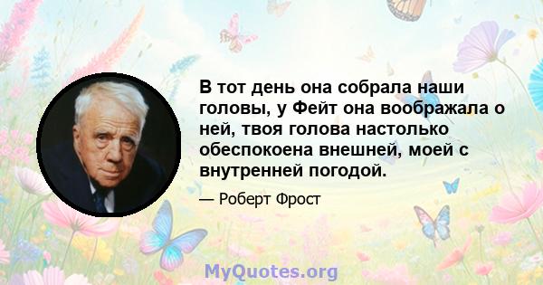 В тот день она собрала наши головы, у Фейт она воображала о ней, твоя голова настолько обеспокоена внешней, моей с внутренней погодой.