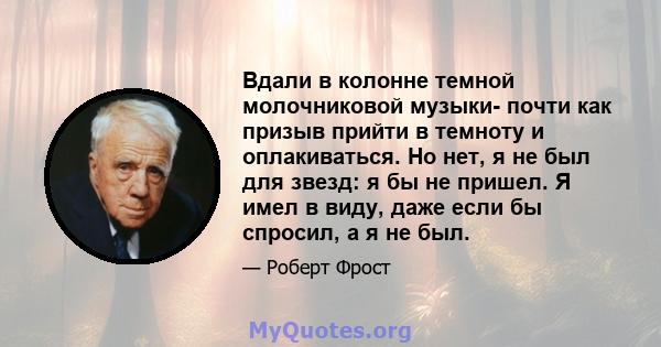 Вдали в колонне темной молочниковой музыки- почти как призыв прийти в темноту и оплакиваться. Но нет, я не был для звезд: я бы не пришел. Я имел в виду, даже если бы спросил, а я не был.