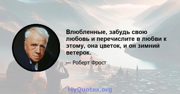 Влюбленные, забудь свою любовь и перечислите в любви к этому, она цветок, и он зимний ветерок.