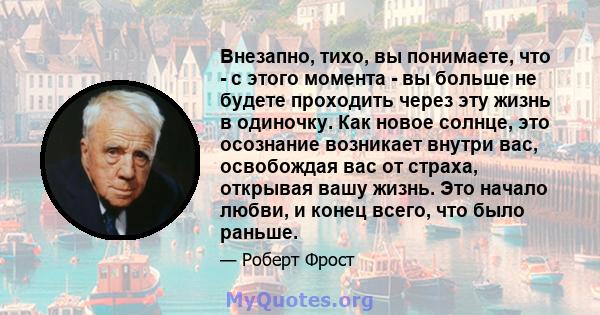 Внезапно, тихо, вы понимаете, что - с этого момента - вы больше не будете проходить через эту жизнь в одиночку. Как новое солнце, это осознание возникает внутри вас, освобождая вас от страха, открывая вашу жизнь. Это