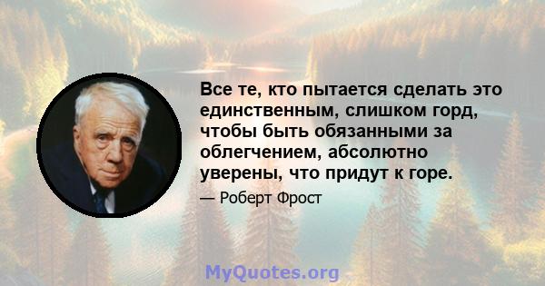 Все те, кто пытается сделать это единственным, слишком горд, чтобы быть обязанными за облегчением, абсолютно уверены, что придут к горе.