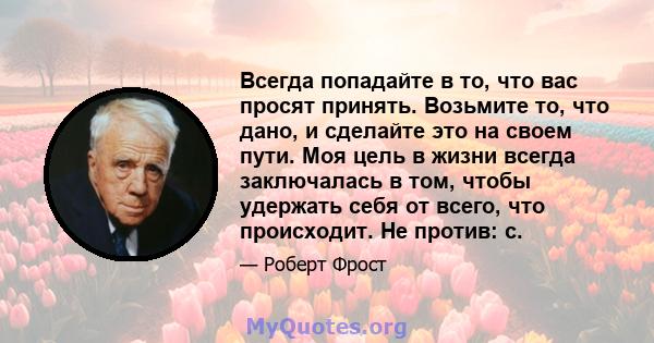 Всегда попадайте в то, что вас просят принять. Возьмите то, что дано, и сделайте это на своем пути. Моя цель в жизни всегда заключалась в том, чтобы удержать себя от всего, что происходит. Не против: с.