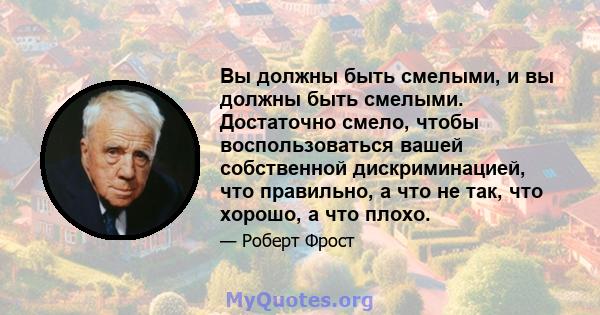 Вы должны быть смелыми, и вы должны быть смелыми. Достаточно смело, чтобы воспользоваться вашей собственной дискриминацией, что правильно, а что не так, что хорошо, а что плохо.