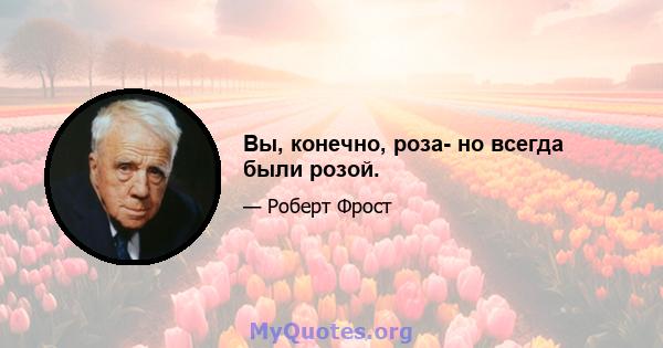 Вы, конечно, роза- но всегда были розой.