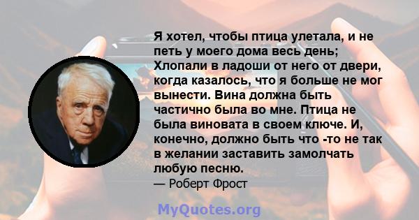 Я хотел, чтобы птица улетала, и не петь у моего дома весь день; Хлопали в ладоши от него от двери, когда казалось, что я больше не мог вынести. Вина должна быть частично была во мне. Птица не была виновата в своем