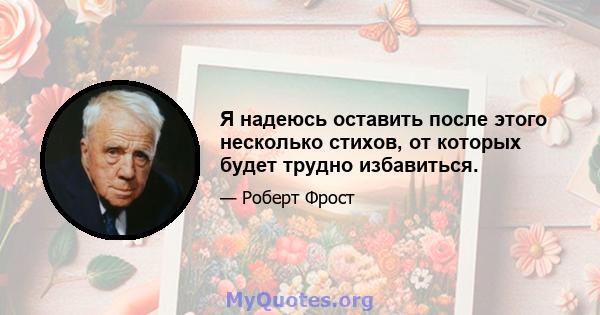 Я надеюсь оставить после этого несколько стихов, от которых будет трудно избавиться.