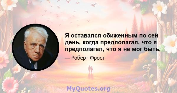 Я оставался обиженным по сей день, когда предполагал, что я предполагал, что я не мог быть.