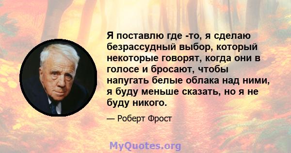 Я поставлю где -то, я сделаю безрассудный выбор, который некоторые говорят, когда они в голосе и бросают, чтобы напугать белые облака над ними, я буду меньше сказать, но я не буду никого.