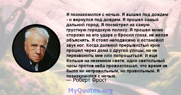 Я познакомился с ночью. Я вышел под дождем - и вернулся под дождем. Я прошел самый дальний город. Я посмотрел на самую грустную городскую полосу. Я прошел мимо сторожи на его ударе и бросил глаза, не желая объяснять. Я