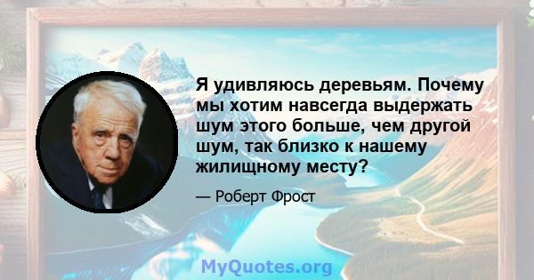 Я удивляюсь деревьям. Почему мы хотим навсегда выдержать шум этого больше, чем другой шум, так близко к нашему жилищному месту?