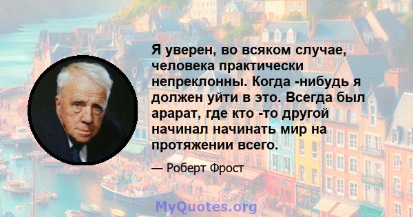 Я уверен, во всяком случае, человека практически непреклонны. Когда -нибудь я должен уйти в это. Всегда был арарат, где кто -то другой начинал начинать мир на протяжении всего.