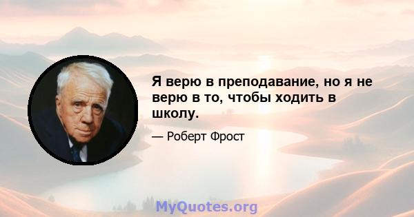 Я верю в преподавание, но я не верю в то, чтобы ходить в школу.