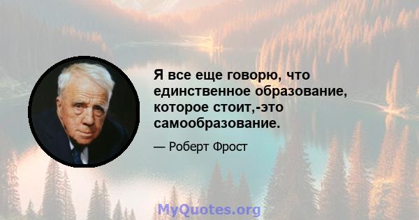 Я все еще говорю, что единственное образование, которое стоит,-это самообразование.