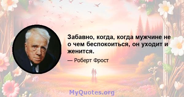 Забавно, когда, когда мужчине не о чем беспокоиться, он уходит и женится.