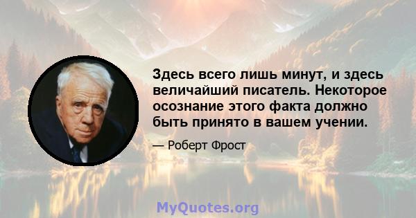 Здесь всего лишь минут, и здесь величайший писатель. Некоторое осознание этого факта должно быть принято в вашем учении.