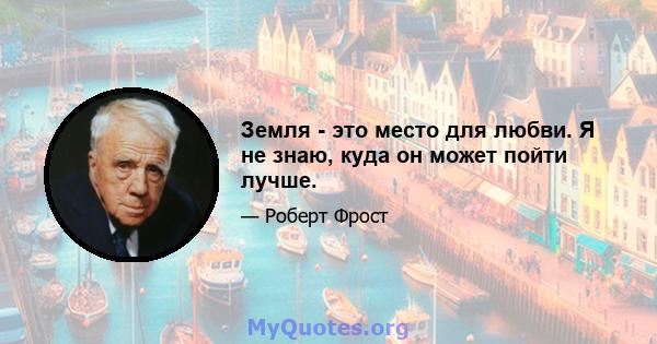 Земля - ​​это место для любви. Я не знаю, куда он может пойти лучше.