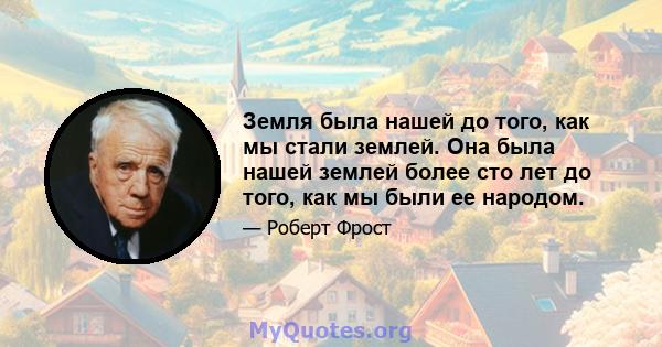 Земля была нашей до того, как мы стали землей. Она была нашей землей более сто лет до того, как мы были ее народом.