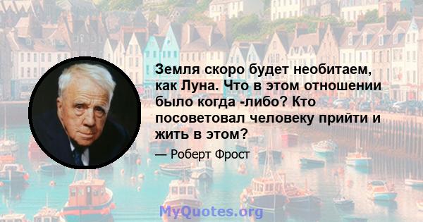 Земля скоро будет необитаем, как Луна. Что в этом отношении было когда -либо? Кто посоветовал человеку прийти и жить в этом?